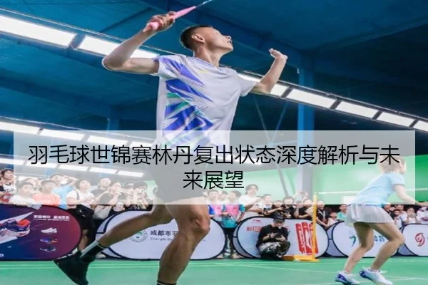 羽毛球世锦赛林丹复出状态深度解析与未来展望